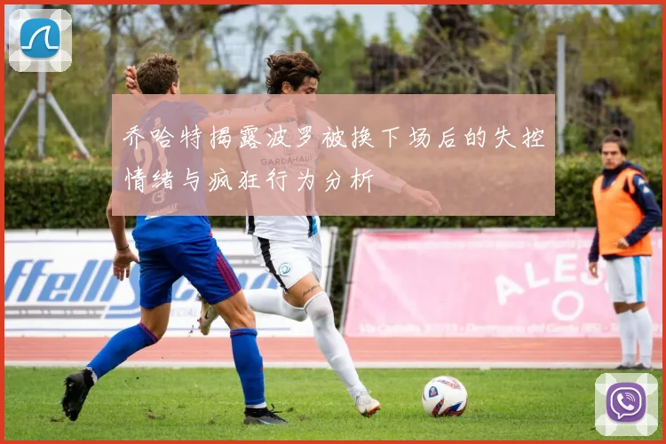 乔哈特揭露波罗被换下场后的失控情绪与疯狂行为分析