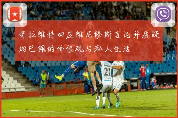奇拉维特回应维尼修斯言论并质疑姆巴佩的价值观与私人生活