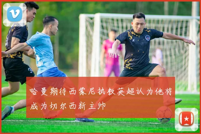 哈曼期待西蒙尼执教英超认为他将成为切尔西新主帅