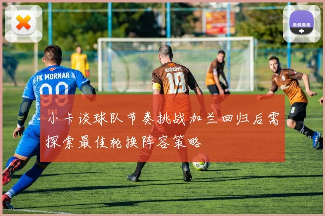 小卡谈球队节奏挑战加兰回归后需探索最佳轮换阵容策略