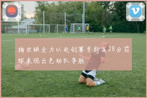 梅尔顿全力以赴创赛季新高28分罚球表现出色助队争胜
