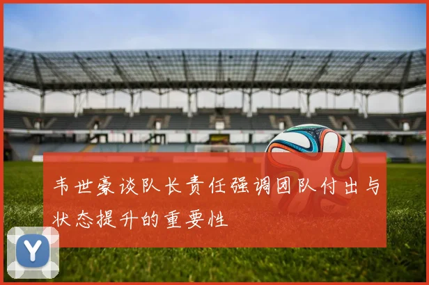 韦世豪谈队长责任强调团队付出与状态提升的重要性