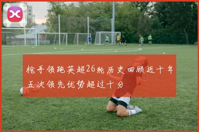 枪手领跑英超26轮历史回顾近十年五次领先优势超过十分