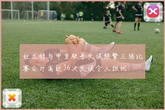 杜兰特与申京联手失误频繁三场比赛合计高达36次失误令人担忧