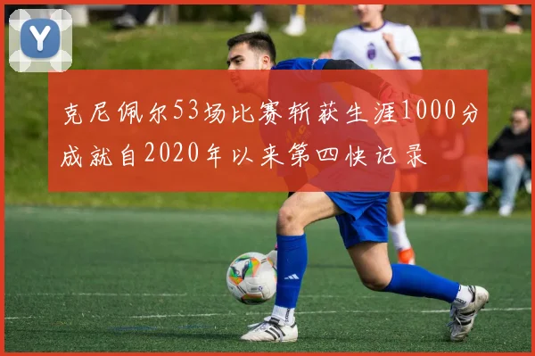 克尼佩尔53场比赛斩获生涯1000分成就自2020年以来第四快记录