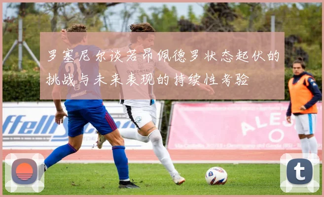 罗塞尼尔谈若昂佩德罗状态起伏的挑战与未来表现的持续性考验