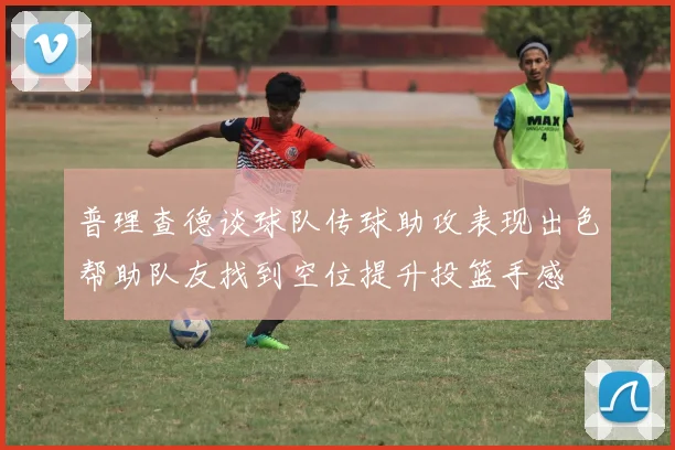 普理查德谈球队传球助攻表现出色帮助队友找到空位提升投篮手感