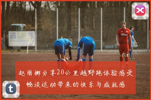 赵丽娜分享20公里越野跑体验感受，畅谈运动带来的快乐与成就感