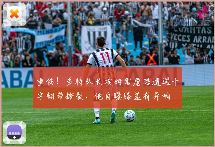 重伤！多特队长埃姆雷詹恐遭遇十字韧带撕裂，他自曝膝盖有异响