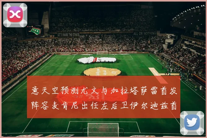 意天空预测尤文与加拉塔萨雷首发阵容麦肯尼出任左后卫伊尔迪兹首发出战